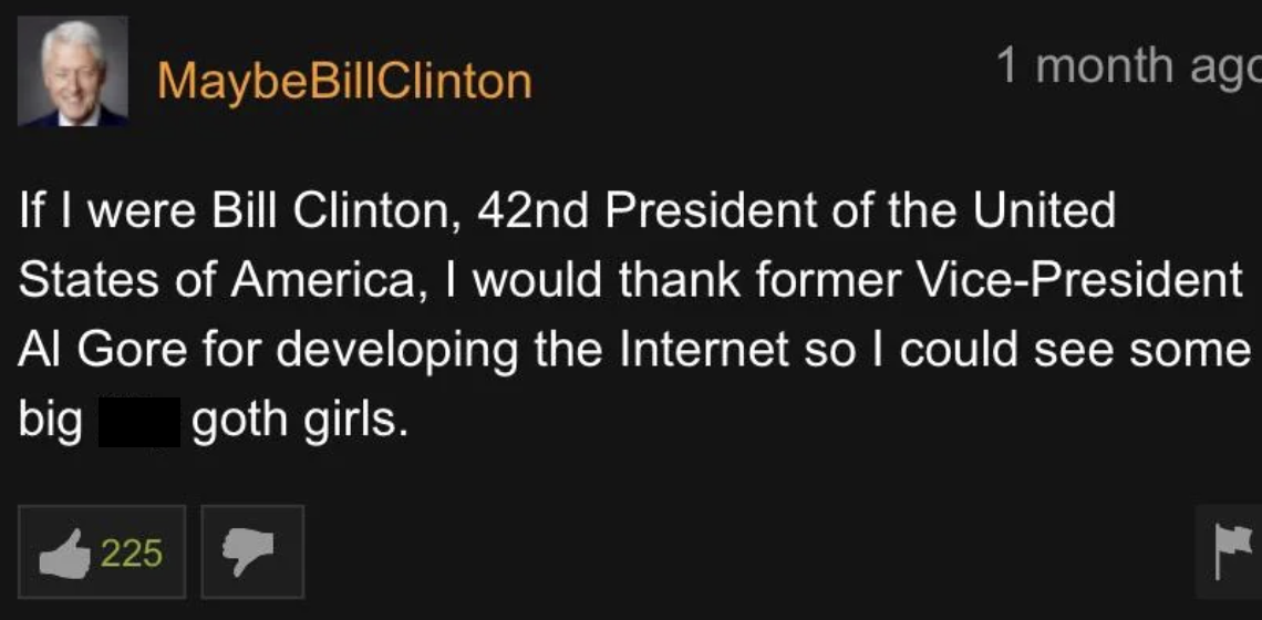 screenshot - MaybeBill Clinton 1 month ago If I were Bill Clinton, 42nd President of the United States of America, I would thank former VicePresident Al Gore for developing the Internet so I could see some big goth girls. 225